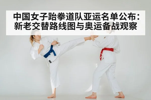 中国女子跆拳道队亚运名单公布:新老交替路线图与奥运备战观察