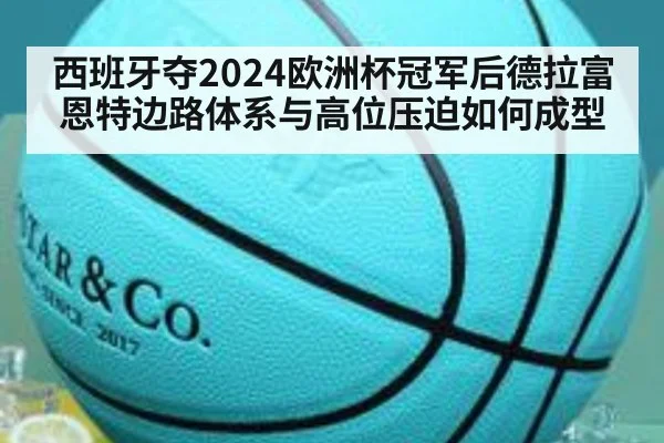西班牙夺2024欧洲杯冠军后德拉富恩特边路体系与高位压迫如何成型